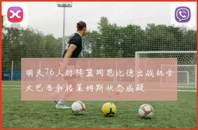明天76人对阵篮网恩比德出战机会大巴洛和格莱姆斯状态成疑