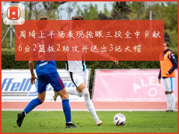 周琦上半场表现抢眼三投全中贡献6分2篮板2助攻并送出3记大帽