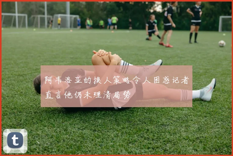阿韦洛亚的换人策略令人困惑记者直言他仍未理清局势