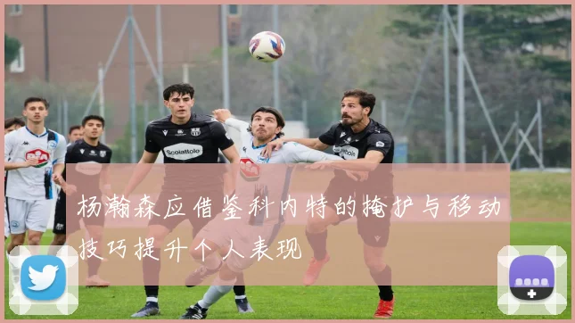 杨瀚森应借鉴科内特的掩护与移动技巧提升个人表现