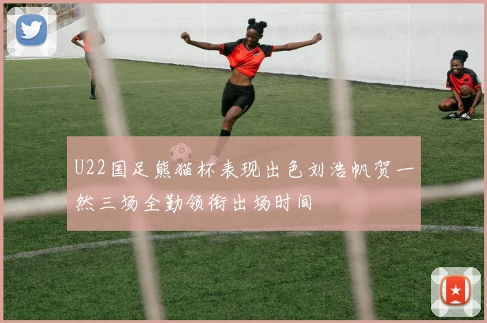 U22国足熊猫杯表现出色刘浩帆贺一然三场全勤领衔出场时间