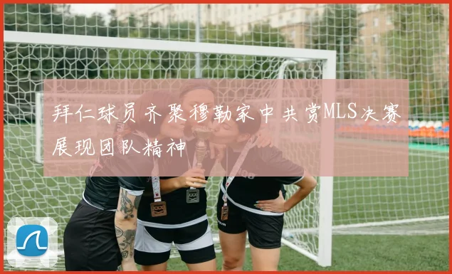 拜仁球员齐聚穆勒家中共赏MLS决赛展现团队精神