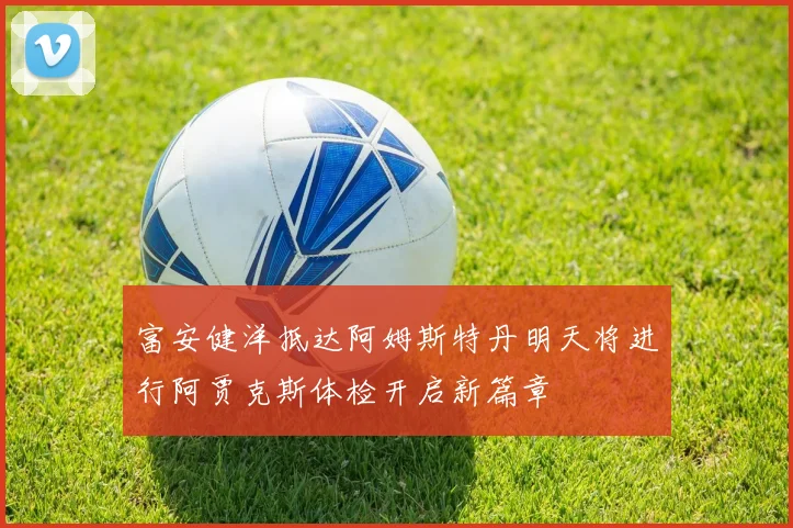 富安健洋抵达阿姆斯特丹明天将进行阿贾克斯体检开启新篇章