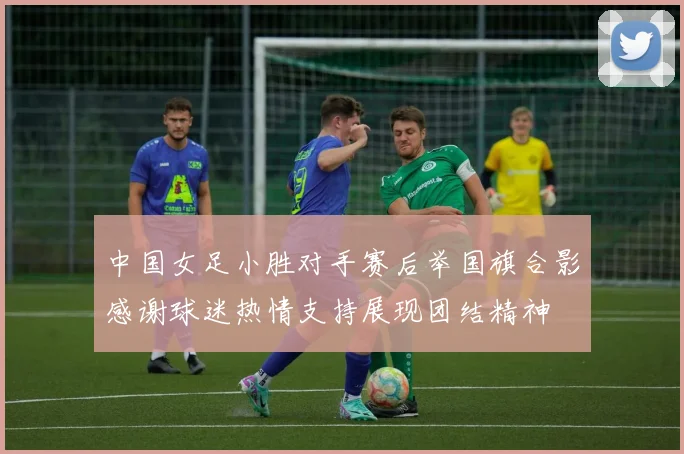 中国女足小胜对手赛后举国旗合影感谢球迷热情支持展现团结精神