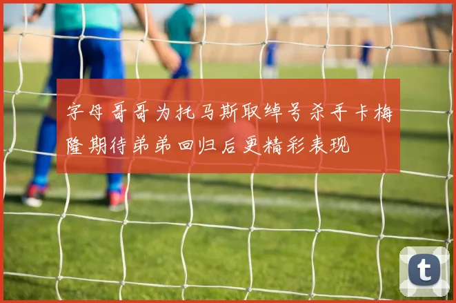 字母哥哥为托马斯取绰号杀手卡梅隆期待弟弟回归后更精彩表现