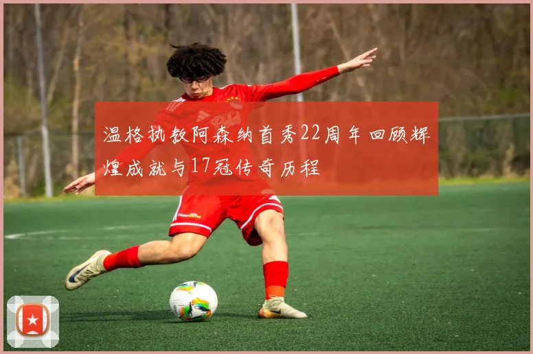 温格执教阿森纳首秀22周年回顾辉煌成就与17冠传奇历程