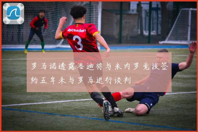 罗马诺透露洛迪将与米内罗竞技签约五年未与罗马进行谈判