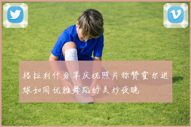 格拉利什分享庆祝照片称赞霍尔进球如同优雅舞蹈的美妙夜晚