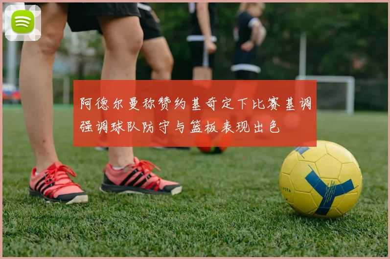 阿德尔曼称赞约基奇定下比赛基调强调球队防守与篮板表现出色
