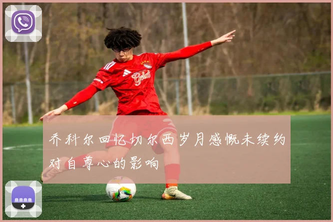 乔科尔回忆切尔西岁月感慨未续约对自尊心的影响