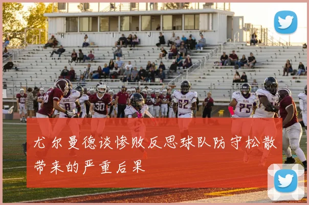 尤尔曼德谈惨败反思球队防守松散带来的严重后果