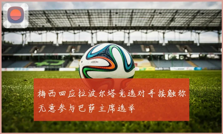 梅西回应拉波尔塔竞选对手接触称无意参与巴萨主席选举
