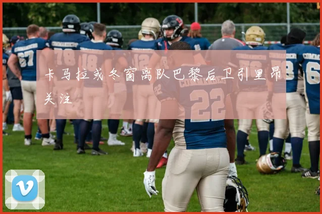 卡马拉或冬窗离队巴黎后卫引里昂关注