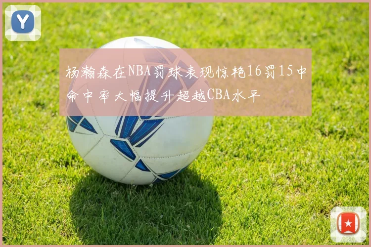 杨瀚森在NBA罚球表现惊艳16罚15中命中率大幅提升超越CBA水平