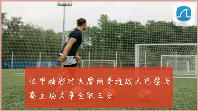 法甲精彩对决摩纳哥迎战大巴黎马赛主场力争全取三分