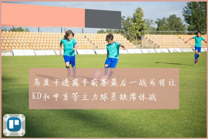 乌度卡透露季前赛最后一战或将让KD和申京等主力球员缺席休战